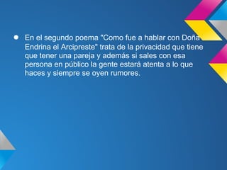 ●   En el segundo poema "Como fue a hablar con Doña
    Endrina el Arcipreste" trata de la privacidad que tiene
    que tener una pareja y además si sales con esa
    persona en público la gente estará atenta a lo que
    haces y siempre se oyen rumores.
 