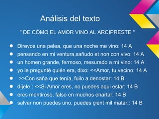 Análisis del texto
    " DE CÓMO EL AMOR VINO AL ARCIPRESTE "

●   Direvos una pelea, que una noche me vino: 14 A
●   pensando en mi ventura,sañudo et non con vivo: 14 A
●   un homen grande, fermoso, mesurado a mí vino: 14 A
●   yo le pregunté quién era, dixo: <<Amor, tu vecino: 14 A
●   >>Con saña que tenía, fuilo a denostar: 14 B
●   díjele´: <<Si Amor eres, no puedes aqui estar: 14 B
●   eres mentiroso, falso en muchos enartar: 14 B
●   salvar non puedes uno, puedes çient mil matar.: 14 B
 