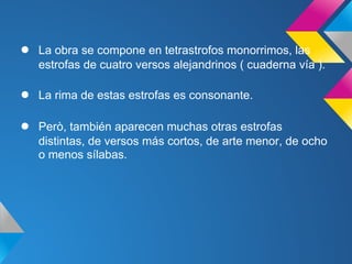 ●   La obra se compone en tetrastrofos monorrimos, las
    estrofas de cuatro versos alejandrinos ( cuaderna vía ).

●   La rima de estas estrofas es consonante.

●   Però, también aparecen muchas otras estrofas
    distintas, de versos más cortos, de arte menor, de ocho
    o menos sílabas.
 