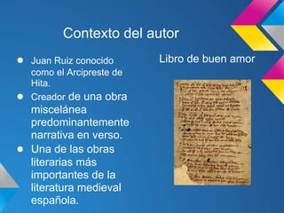 Contexto del autor
●   Juan Ruiz conocido      Libro de buen amor
    como el Arcipreste de
    Hita.
●   Creador de una obra
  miscelánea
  predominantemente
  narrativa en verso.
● Una de las obras
  literarias más
  importantes de la
  literatura medieval
  española.
 