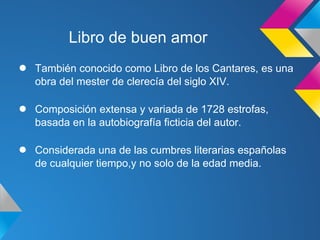Libro de buen amor
●   También conocido como Libro de los Cantares, es una
    obra del mester de clerecía del siglo XIV.

●   Composición extensa y variada de 1728 estrofas,
    basada en la autobiografía ficticia del autor.

●   Considerada una de las cumbres literarias españolas
    de cualquier tiempo,y no solo de la edad media.
 
