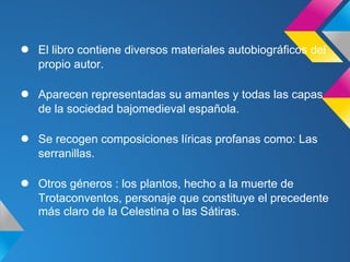 ●   El libro contiene diversos materiales autobiográficos del
    propio autor.

●   Aparecen representadas su amantes y todas las capas
    de la sociedad bajomedieval española.

●   Se recogen composiciones líricas profanas como: Las
    serranillas.

●   Otros géneros : los plantos, hecho a la muerte de
    Trotaconventos, personaje que constituye el precedente
    más claro de la Celestina o las Sátiras.
 