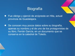 Biografía
●   Fue clérigo y ejerció de arcipreste en Hita, actual
    provincia de Guadalajara.

●   Se conocen muy pocos datos sobre su biografía,
    apenas su nombre y el de uno de los protagonistas de
    su libro, Ferrán García, en un documento que se
    conserva en la catedral de Toledo.
 