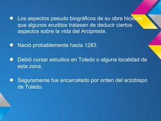 ●   Los aspectos pseudo biográficos de su obra hicieron
    que algunos eruditos tratasen de deducir ciertos
    aspectos sobre la vida del Arcipreste.

●   Nació probablemente hacia 1283.

●   Debió cursar estudios en Toledo o alguna localidad de
    esta zona.

●   Seguramente fue encarcelado por orden del arzobispo
    de Toledo.
 