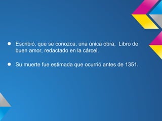 ●   Escribió, que se conozca, una única obra, Libro de
    buen amor, redactado en la cárcel.

●   Su muerte fue estimada que ocurrió antes de 1351.
 