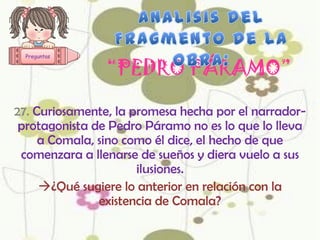 Preguntas


                “PEDRO PÁRAMO”

27. Curiosamente, la promesa hecha por el narrador-
 protagonista de Pedro Páramo no es lo que lo lleva
     a Comala, sino como él dice, el hecho de que
 comenzara a llenarse de sueños y diera vuelo a sus
                      ilusiones.
     ¿Qué sugiere lo anterior en relación con la
               existencia de Comala?
 