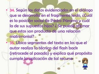 • 34. Según los datos evidenciados en el diálogo
  que se desarrolla en el fragmento leído, ¿Cuál
  es la posición social de Pedro Páramo y cuál
  la de sus supuestos hijos? ¿ Se puede afirmar
  que estos son producto de una relación
  matrimonial?
• 35. Ubica segmentos del texto en los que el
  autor realiza la técnica del flash back
  (retrocede al pasado) y explica qué propósito
  cumple la aplicación de tal recurso
 