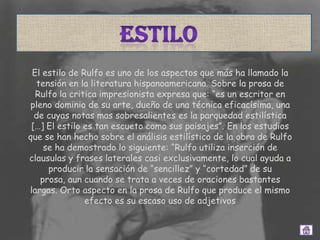 El estilo de Rulfo es uno de los aspectos que más ha llamado la
  tensión en la literatura hispanoamericana. Sobre la prosa de
  Rulfo la critica impresionista expresa que: “es un escritor en
pleno dominio de su arte, dueño de una técnica eficacísima, una
  de cuyas notas mas sobresalientes es la parquedad estilística
 […] El estilo es tan escueto como sus paisajes”. En los estudios
que se han hecho sobre el análisis estilístico de la obra de Rulfo
    se ha demostrado lo siguiente: “Rulfo utiliza inserción de
clausulas y frases laterales casi exclusivamente, lo cual ayuda a
     producir la sensación de “sencillez” y “cortedad” de su
   prosa, aun cuando se trata a veces de oraciones bastantes
largas. Orto aspecto en la prosa de Rulfo que produce el mismo
               efecto es su escaso uso de adjetivos
 