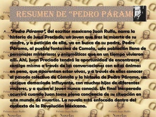 Resumen de “pedRo páRamo”
• “Pedro Páramo”, del escritor mexicano Juan Rulfo, narra la
  historia de Juan Preciado, un joven que tras la muerte de su
  madre, y a petición de ella, va en busca de su padre, Pedro
  Páramo, al pueblo fantasma de Comala, una población llena de
  personajes misteriosos y enigmáticos que en un tiempo vivieron
  allí. Ahí, Juan Preciado tendrá la oportunidad de encontrarse
  consigo mismo a través de las conversaciones con estas ánimas
  en pena, que aparentan estar vivas, y a través de ellas conocer
  el pasado colectivo de Comala y la historia de Pedro Páramo, un
  cacique demasiado influyente, con muchos hijos de diferentes
  mujeres, y a quien el joven nunca conoció. Un final inesperado
  ocurrirá cuando Juan tome plena conciencia de su situación en
  este mundo de muertos. La novela está enfocada dentro del
  contexto de la Revolución Mexicana.
 