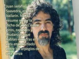 Juan serafin
Saavedra, el gran
bailarin. Nada
resume mejor la
dicha de verlo, entre
giros, zapateos y
mudanzas, que
hablan mientras el
esta ensimismado
entre los arpegios de
una danza
 