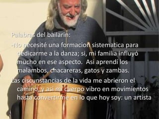 Palabras del bailarin:
-No necesité una formacion sistematica para
  dedicarme a la danza; si, mi familia influyó
  mucho en ese aspecto. Asi aprendí los
  malambos, chacareras, gatos y zambas.
Las ciscunstancias de la vida me abrieron el
  camino, y asi mi cuerpo vibro en movimientos
  hasta convertirme en lo que hoy soy: un artista
 