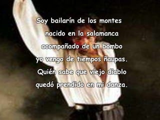 Soy bailarín de los montes
  nacido en la salamanca
 acompañado de un bombo
yo vengo de tiempos ñaupas.
Quién sabe que viejo diablo
quedó prendido en mi danza.
 