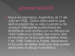         ¿Dónde NACIÓ?Nace en Mendoza, Argentina, el 17 de Julio en 1932 . Quino descubre lo que será la pasión de su vida cuando su tío Joaquín (Dibujante publicitario) les entretiene una noche con sus dibujos en 1945: Fallece su Madre. Ese mismo año se inscribe en la Escuela de Bellas Artes. Y en 1948: Fallece su Padre. Abandona la Escuela de Bellas Artes por que quiere dedicarse al dibujo humorístico.