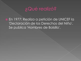             ¿Qué realizó?En 1977: Realiza a petición de UNICEF la 'Declaración de los Derechos del Niño'. Se publica 'Hombres de Bolsillo'.