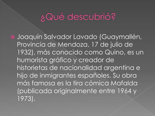          ¿Qué descubrió?Joaquín Salvador Lavado (Guaymallén, Provincia de Mendoza, 17 de julio de 1932), más conocido como Quino, es un humorista gráfico y creador de historietas de nacionalidad argentina e hijo de inmigrantes españoles. Su obra más famosa es la tira cómica Mafalda (publicada originalmente entre 1964 y 1973).
