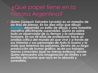 ¿Qué papel tiene en la       historia Argentina?Quino (Joaquín Salvador Lavado) es un maestro de las tiras de prensa. En los diez años que dibujó Mafalda desarrolló un estilo de dibujo y una maestría narrativa difícilmente superables. Quino es sobre todo un observador de su tiempo y la naturaleza humana. En sus 44 años de profesional, hace un análisis crítico del mundo en que vive y a través de sus historias y sus personajes de todo lo bueno y lo malo que tenemos las personas. Dentro de su larga producción de humor gráfico, es en sus trabajos menos conocidos (que no menos extenso) donde Quino demuestra una imaginación sin limites y un sentido del humor que raya en lo absurdo y surrealista.