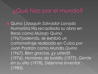 ¿Qué hizo por el mundo?Quino [Joaquín Salvador Lavado Humorista Ha recopilado su obra en libros como Mundo Quino (1967)además, se exhibió un cortometraje realizado en Cuba por JuanPadrón como Mundo Quino (1967), Bien gracias, ¿y usted? (1976), Hombres de bolsillo (1977), Gente en su sitio (1978), Déjenme inventar (1983).