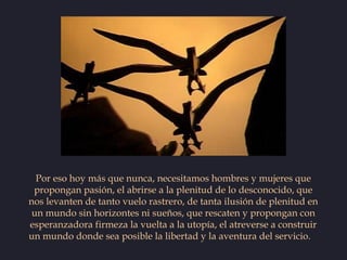 Por eso hoy más que nunca, necesitamos hombres y mujeres que
 propongan pasión, el abrirse a la plenitud de lo desconocido...