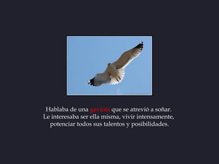 Hablaba de una gaviota que se atrevió a soñar.
Le interesaba ser ella misma, vivir intensamente,
  potenciar todos sus tal...