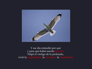 Y ese día entendió por qué
         y para qué había nacido gaviota.
         Palpó el vértigo de lo profundo,
vivió la or...