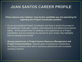 JUAN SANTOS CAREER PROFILE Three reasons why I believe I may be the candidate you are searching for regardingthe Project Coordinator position. ,[object Object]
