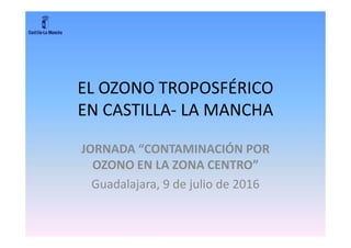 EL OZONO TROPOSFÉRICO
EN CASTILLA- LA MANCHA
JORNADA “CONTAMINACIÓN POR
OZONO EN LA ZONA CENTRO”
Guadalajara, 9 de julio de 2016
 