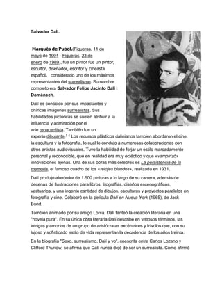 Salvador Dalí.



 Marqués de Pubol.(Figueras, 11 de
mayo de 1904 - Figueras, 23 de
enero de 1989), fue un pintor fue un pintor,
escultor, diseñador, escritor y cineasta
español. considerado uno de los máximos
representantes del surrealismo. Su nombre
completo era Salvador Felipe Jacinto Dalí i
Domènech.

Dalí es conocido por sus impactantes y
oníricas imágenes surrealistas. Sus
habilidades pictóricas se suelen atribuir a la
influencia y admiración por el
arte renacentista. También fue un
experto dibujante.1 2 Los recursos plásticos dalinianos también abordaron el cine,
la escultura y la fotografía, lo cual le condujo a numerosas colaboraciones con
otros artistas audiovisuales. Tuvo la habilidad de forjar un estilo marcadamente
personal y reconocible, que en realidad era muy ecléctico y que «vampirizó»
innovaciones ajenas. Una de sus obras más célebres es La persistencia de la
memoria, el famoso cuadro de los «relojes blandos», realizada en 1931.

Dalí produjo alrededor de 1.500 pinturas a lo largo de su carrera, además de
decenas de ilustraciones para libros, litografías, diseños escenográficos,
vestuarios, y una ingente cantidad de dibujos, esculturas y proyectos paralelos en
fotografía y cine. Colaboró en la película Dalí en Nueva York (1965), de Jack
Bond.

También animado por su amigo Lorca, Dalí tanteó la creación literaria en una
"novela pura". En su única obra literaria Dalí describe en vistosos términos, las
intrigas y amoríos de un grupo de aristócratas excéntricos y frívolos que, con su
lujoso y sofisticado estilo de vida representan la decadencia de los años treinta.

En la biografía "Sexo, surrealismo, Dalí y yo", coescrita entre Carlos Lozano y
Clifford Thurlow, se afirma que Dalí nunca dejó de ser un surrealista. Como afirmó
 