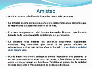 Amistad
 Amistad es una relación afectiva entre dos o más personas.
 La amistad es una de las relaciones interpersonales más comunes que
la mayoría de las personas tienen en la vida.
 Los tres mosqueteros , del francés Alexandre Dumas : una historia
basada en la inquebrantable amistad de sus personajes.
 La amistad nace cuando las personas encuentran inquietudes
comunes. Hay amistades que nacen a los pocos minutos de
relacionarse y otras que tardan años en hacerlo. La verdadera amistad
dura toda la vida.
 Puede haber relaciones amistosas donde intervienen una persona y
un ser de otra especie, es el caso del perro ; a éste último se le conoce
como «el mejor amigo del hombre». También se puede dar la amistad
incluso entre dos o más animales de especies distintas.
 