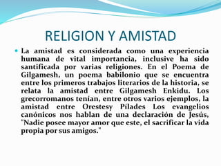  La amistad es considerada como una experiencia
humana de vital importancia, inclusive ha sido
santificada por varias religiones. En el Poema de
Gilgamesh, un poema babilonio que se encuentra
entre los primeros trabajos literarios de la historia, se
relata la amistad entre Gilgamesh Enkidu. Los
grecorromanos tenían, entre otros varios ejemplos, la
amistad entre Orestesy Pílades Los evangelios
canónicos nos hablan de una declaración de Jesús,
"Nadie posee mayor amor que este, el sacrificar la vida
propia por sus amigos."
RELIGION Y AMISTAD
 