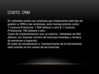 COSTO CRM
En colombia existe uan empresq que implementa este tipo de
gestion e CRM a las empresas, este maneja precios como:
1 Licencia Enterprise: 1.500 dólares x año & 1 Licencia
Profesional: 780 dólares x año.
Costo de Implementación con un externo: Alrededor de 800
dólares, sin importar número de licencias tomadas y número
de personas a capacitar.
El costo de actualización y mantenimiento de la herramienta
está incluido en los costos de las licencias.
 