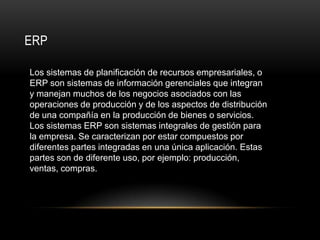 ERP

Los sistemas de planificación de recursos empresariales, o
ERP son sistemas de información gerenciales que integran
y manejan muchos de los negocios asociados con las
operaciones de producción y de los aspectos de distribución
de una compañía en la producción de bienes o servicios.
Los sistemas ERP son sistemas integrales de gestión para
la empresa. Se caracterizan por estar compuestos por
diferentes partes integradas en una única aplicación. Estas
partes son de diferente uso, por ejemplo: producción,
ventas, compras.
 