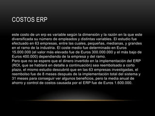 COSTOS ERP

este costo de un erp es variable según la dimensión y la razón en la que este
diversificada su número de empleados y distintas variables. El estudio fue
efectuado en 63 empresas, entre las cuales, pequeñas, medianas, y grandes
en el ramo de la industria. El coste medio fue determinado en Euros
15.000.000 (el valor más elevado fue de Euros 300.000.000 y el más bajo de
Euros 400.000) dependiendo de la empresa y del ramo.
Pero que no se espere que el dinero invertido en la implementación del ERP
(ROI, que se hablará en detalle a continuación) sea reembolsado a corto
plazo, el mismo estudio descubrió que en las 63 empresas investigadas, el
reembolso fue de 8 meses después de la implementación total del sistema y
31 meses para conseguir ver algunos beneficios, pero la media anual de
ahorro y control de costos causada por el ERP fue de Euros 1.600.000.
 