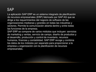 SAP
La aplicación SAP ERP es un sistema integrado de planificación
de recursos empresariales (ERP) fabricado por SAP AG que se
dirige a los requerimientos del negocio de software de las
organizaciones medianas y grandes en todas las industrias y
sectores. Permite la comunicación abierta dentro y entre todas
las funciones de la empresa.
SAP ERP se compone de varios módulos que incluyen: servicios
de marketing y ventas, servicio de campo, diseño de productos y
el desarrollo, producción y control de inventario, recursos
humanos, finanzas y contabilidad. SAP ERP recoge y combina
los datos de los módulos por separado para proporcionar a la
empresa u organización con la planificación de recursos
empresariales.
 