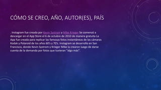 CÓMO SE CREO, AÑO, AUTOR(ES), PAÍS 
. Instagram fue creada por Kevin Systrom y Mike Krieger Se comenzó a 
descargar en el App Store el 6 de octubre de 2010 de manera gratuita La 
App fue creada para replicar las famosas fotos instantáneas de las cámaras 
Kodak y Polaroid de los años 60’s y 70’s. Instagram se desarrollo en San 
Francisco, donde Kevin Systrom y Krieger Mike la crearon luego de darse 
cuenta de la demanda por fotos que tuvieran "algo más". 
 