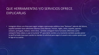 QUE HERRAMIENTAS Y/O SERVICIOS OFRECE. 
EXPLICARLAS 
• Instagram ofrece una línea para seguir amigos o personajes públicos ósea “famosos” además del idioma 
español también tiene diferentes idiomas como Alemán, francés, inglés, chino, español, japonés, 
coreano, portugués, italiano. entre otros , también isntagram tiene funciones diferentes como 
compartir fotos videos o usar el numeral “#” para darle nombre a tu momento también puedes poner 
tu perfil privado ósea que cuando te manden la solicitud para seguir el usuario vera a quien quiere que 
lo siga en su cuenta . 
 
