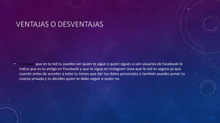 VENTAJAS O DESVENTAJAS 
• Ventajas: que en la red tu puedes ver quien te sigue o quien sigues si son usuarios de Facebook te 
indica que es tu amigo en Facebook y que te sigue en instagram ósea que la red es segura ya que 
cuando antes de acceder a estas tu tienes que dar tus datos personales o también puedes poner tu 
cuanta privada y tu decides quien te debe seguir o quien no. 
