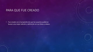 PARA QUE FUE CREADO
• Fue creado con el propósito de que los usuarios pudieran
buscar una mejor edición y definición en sus fotos y videos.
 