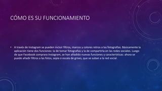 CÓMO ES SU FUNCIONAMIENTO
• A través de Instagram se pueden incluir filtros, marcos y colores retros a las fotografías. Básicamente la
aplicación tiene dos funciones: la de tomar fotografías y la de compartirla en las redes sociales. Luego
de que Facebook comprara Instagram, se han añadido nuevas funciones y características: ahora se
puede añadir filtros a las fotos, sepia o escala de grises, que se suban a la red social.
 