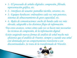 1.- El procesado de señales digitales: compresión, filtrado, representación gráfica, etc.2.- Interfaces de usuario: pantallas táctiles, sensores, etc.3.- Equipos hardware: ordenadores cada vez más potentes, sistemas de almacenamiento de gran capacidad, etc.4.- Redes de comunicaciones: ancho de banda cada vez más elevado, adaptable a los distintos flujos de información.Tras estos avances, vemos cómo cada vez se hacen más necesarias las técnicas de compresión, de la información digital.Están surgiendo nuevas formas de análisis de señal mucho más eficientes que el análisis de Fourier, siempre y cuando una señal esté dominada por un comportamiento transitorio o con discontinuidades. Se trata de la transformada de Wavelet.