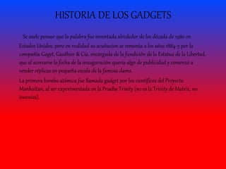HISTORIA DE LOS GADGETS
Se suele pensar que la palabra fue inventada alrededor de los década de 1980 en
Estados Unidos, pero en realidad su acuñación se remonta a los años 1884-5 por la
compañía Gaget, Gauthier & Cía, encargada de la fundición de la Estatua de la Libertad,
que al acercarse la fecha de la inauguración quería algo de publicidad y comenzó a
vender réplicas en pequeña escala de la famosa dama.
La primera bomba atómica fue llamada gadget por los científicos del Proyecto
Manhattan, al ser experimentada en la Prueba Trinity (no es la Trinity de Matrix, no
inventes).
 