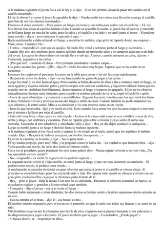 A la mañana siguiente el joven fue a ver al rey y le dijo: - Si se me permite, desearía pasar tres noches en el
castillo encantado. -
El rey le observó y como el joven le agradaba le dijo: - Puedes pedir tres cosas para llevarlas contigo al castillo,
pero han de ser tres objetos inanimados. -
Entonces el chico contestó: - Pues quiero un fuego, un torno y una tabla para cortar con el cuchillo. - EL rey
hizo llevar esas cosas al castillo durante el día. Cuando se acercaba la noche, el joven fue al castillo y encendió
un brillante fuego en una de las salas, puso la tabla y el cuchillo a su lado y se sentó junto al torno. - Si pudiera
tener miedo, - decía - pero tampoco lo aprenderé aquí. -
Hacia medianoche estaba atizando el fuego, y mientras le soplaba, algo gritó de repente desde una esquina: -
Miau, miau. Tenemos frío. -
- Tontos, - respondió él - por qué os quejáis. Si tenéis frío venid a sentaros junto al fuego y calentaros. -
Cuando dijo esto dos enormes gatos negros salieron dando un tremendo salto y se sentaron cada uno a un lado
del joven. Los gatos lo observaban con mirada fiera y salvaje. Al poco, cuando entraron en calor, dijeron: -
Camarada, juguemos a las cartas. -
- ¿Por qué no?. - contestó el chico - Pero primero enseñadme vuestras zarpas. -
Los gatos sacaron las garras. -¡Oh!, - dijo él - tenéis las uñas muy largas. Esperad que os las corto en un
momento. -
Entonces los cogió por el pescuezo los puso en la tabla para cortar y les ató las patas rápidamente.
- Después de veros los dedos, - dijo - se me han pasado las ganas de jugar a las cartas. -
Luego los mató y los tiró fuera al agua. Pero cuando se había desecho de ellos e iba a sentarse junto al fuego, de
cada agujero y esquina salieron gatos y perros negros con cadenas candentes, y siguieron saliendo hasta que no
se pudo mover. Aullaban horriblemente, desparramaron el fuego y trataron de apagarlo. El joven los observó
tranquilamente durante unos instantes, pero cuando se estaban pasando de la raya, cogió el cuchillo y gritó:
- Fuera de aquí sabandijas. - y comenzó a acuchillarlos. Algunos huyeron, mientras que los que mató los lanzó
al foso. Entonces volvió y atizó las ascuas del fuego y entró en calor. Cuando terminó no podía mantener los
ojos abiertos y le entró sueño. Miró a su alrededor y vio una enorme cama en un rincón.
- Justo lo que necesitaba.- dijo y se metió en ella. Justo cuando iba a cerrar los ojos la cama empezó a moverse
por sí misma y le llevó por todo el castillo.
- Esto está muy bien, - dijo - pero ve más rápido. - Entonces la cama rodó como si seis caballos tiraran de ella,
arriba y abajo, por umbrales y escaleras. Pero de repente giró sobre sí misma y cayó sobre él como una
montaña. Lanzando al aire edredones y almohadas salió y dijo: - Hoy en día dejan conducir a cualquiera. -
Luego se tumbó junto a su fuego y durmió hasta la mañana siguiente.
A la mañana siguiente el rey fue a verle y cuando lo vio tirado en el suelo, pensó que los espíritus lo habían
matado. Dijo: - Después de todo es una pena, un hombre tan apuesto... -
El joven lo escuchó, se levantó, y dijo: - No es para tanto. -
El rey estaba perplejo, pero muy feliz, y le preguntó cómo le había ido. - La verdad es que bastante bien. - dijo -
Ya ha pasado una noche, las otras dos serán del mismo estilo.-
Fue a ver al posadero, quien poniendo los ojos como platos dijo: - Nunca esperé volverte a ver con vida. ¿Ya
has aprendido a tener miedo?-
- No, - respondió - es inútil. Si alguien me lo pudiera explicar. -
La segunda noche volvió al viejo castillo, se sentó junto al fuego y una vez más comenzó su cantinela: - Si
pudiera tener miedo, si pudiera tener miedo... -
A medianoche se escuchó alrededor un gran alboroto que parecía como si el castillo se viniera abajo. Al
principio se escuchaba bajo, pero fue creciendo más y más. De repente todo quedó en silencio y al rato con un
gran grito, medio hombre cayó por la chimenea justo delante de él.
- Hey, - gritó el joven - falta la mitad. Con esto no es suficiente.- Entonces el alboroto comenzó de nuevo, se
escucharon rugidos y gemidos y la otra mitad cayó también.
- Tranquilo, - dijo el joven - voy a avivarte el fuego. -
Cuando había terminado y miró alrededor, las dos piezas se habían unido y hombre espantoso estaba sentado en
su sitio.
- Eso no entraba en el trato, - dijo él - ese banco es mío. -
El hombre intentó empujarle, pero el joven no lo permitió, así que lo echó con todas sus fuerzas y se sentó en su
sitio.
Más hombres cayeron por la chimenea uno detrás de otro, cogieron nueve piernas humanas y dos calaveras y
las dispusieron para jugar a los bolos. El joven también quería jugar: - Escuchadme, ¿Puedo jugar? -
- Si tienes dinero, sí. - respondieron ellos.-
 