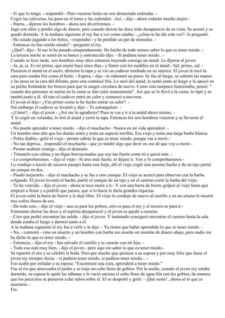 - Si que lo tengo. - respondió - Pero vuestras bolas no son demasiado redondas. -
Cogió las calaveras, las puso en el torno y las redondeó. -Así, - dijo - ahora rodarán mucho mejor.-
- Hurra, - dijeron los hombres - ahora nos divertiremos. -
Jugó con ellos y perdió algo de dinero, pero cuando dieron las doce todo desapareció de su vista. Se acostó y se
quedó dormido. A la mañana siguiente el rey fue a ver como estaba: - ¿cómo te ha ido esta vez?- le preguntó.
- He estado jugando a los bolos, - respondió - y he perdido un par de monedas. -
- Entonces no has tenido miedo? - preguntó el rey.
-¿Qué?- dijo - Si me lo he pasado estupendamente. He hecho de todo menos saber lo que es tener miedo. -
La tercera noche se sentó en su banco y entristecido dijo: - Si pudiera tener miedo...-
Cuando se hizo tarde, seis hombres muy altos entraron trayendo consigo un ataúd. Le dijeron al joven:
- Ja, ja, ja. Es mi primo, que murió hace unos días.- y llamó con los nudillos en el ataúd - Sal, primo, sal. -
Pusieron el ataúd en el suelo, abrieron la tapa y se vio un cadáver tumbado en su interior. El joven le tocó la
cara pero estaba fría como el hielo. - Espera, - dijo - te calentaré un poco- Se fue al fuego, se calentó las manos
y las puso en la cara del difunto, pero esta continuó fría. Lo sacó del ataúd, lo sentó junto al fuego y lo apoyó en
su pecho frotándole los brazos para que la sangre circulara de nuevo. Como esto tampoco funcionaba, pensó: "
cuando dos personas se meten en la cama se dan calor mutuamente". Así que se lo llevó a la cama, lo tapó y se
tumbó junto a él. Al rato el cadáver entró en calor y comenzó a moverse.
El joven el dijo:- ¿Ves primo como te he hecho entrar en calor?. -
Sin embargo el cadáver se levantó y dijo: - Te estrangularé. -
-¿Cómo?, - dijo el joven - ¿Así me lo agradeces? Pues te vas a ir a tu ataúd ahora mismo. -
Y lo cogió en volandas, lo tiró al ataúd y cerró la tapa. Entonces los seis hombres vinieron y se llevaron el
ataúd.
- No puedo aprender a tener miedo. - dijo el muchacho - Nunca en mi vida aprenderé. -
Un hombre más alto que los demás entró y tenía un aspecto terrible. Era viejo y tenía una larga barba blanca.
- Pobre diablo,- gritó el viejo - pronto sabrás lo que es tener miedo, porque vas a morir.-
- No tan deprisa, . respondió el muchacho - que yo tendré algo que decir en eso de que voy a morir.-
- Pronto acabaré contigo.- dijo el demonio.
- Tómatelo con calma y no digas bravuconadas que soy tan fuerte como tú o quizá más. -
- Lo comprobaremos. - dijo el viejo - Si eres más fuerte, te dejaré ir. Ven y lo comprobaremos.-
Lo condujo a través de oscuros pasajes hasta una forja, allí el viejo cogió una enorme hacha y de un tajo partió
un yunque en dos.
- Puedo mejorarlo. - dijo el muchacho y se fue a otro yunque. El viejo se acercó para observar con la barba
colgando. El joven levantó el hacha, partió el yunque de un tajo y en el camino cortó la barba del viejo.
- Te he vencido. - dijo el joven - ahora te toca morir a ti.- Y con una barra de hierro golpeó al viejo hasta que
empezó a llorar y a pedirle que parara, que si lo hacía le daría grandes riquezas.
El joven soltó la barra de hierro y le dejó libre. El viejo lo condujo de nuevo al castillo y en un sótano le mostró
tres cofres llenos de oro.
- De todo esto, - dijo el viejo - uno es para los pobres, otro es para el rey y el tercero es para ti.-
Entretanto dieron las doce y el espíritu desapareció y el joven se quedó a oscuras.
- Creo que podré encontrar las salida. - dijo el joven. Y tanteando consiguió encontrar el camino hasta la sala
donde estaba el fuego y durmió junto a él.
A la mañana siguiente el rey fue a verle y le dijo: - Ya tienes que haber aprendido lo que es tener miedo. -
- No, - contestó - vino un muerto y un hombre con barba me enseño un montón de dinero abajo, pero nadie me
ha dicho lo que es tener miedo. -
- Entonces, - dijo el rey - has salvado el castillo y te casarás con mi hija. -
- Todo eso está muy bien, - dijo el joven - pero sigo sin saber lo que es tener miedo.-
Se repartió el oro y se celebró la boda. Pero por mucho que quisiese a su esposa y por muy feliz que fuese el
joven rey siempre decía: - si pudiera tener miedo, si pudiera tener miedo... -
Eso acabó por enfadar a su esposa: "Encontraré una cura, aprenderá a tener miedo."
Fue al río que atravesaba el jardín y se trajo un cubo lleno de gobios. Por la noche, cuando el joven rey estaba
dormido, su esposa le quitó las sábanas y le vació encima el cubo lleno de agua fría con los gobios, de manera
que los pececitos se pusieron a dar saltos sobre él. El se despertó y gritó: - ¡Qué susto! , ahora sé lo que es
asustarse. -
Fin.
 