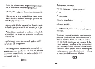 sobre las redes sociales. El profe~or que impar-
tía la sesión nos hizo varias preguntas:
-A ver, chicos, ¿quién de vosotros tiene móvil?
«¡Yo, yo, yo, y yo, y yo también!», todos levan-
taron la mano gritando menos yo, que miré ha-
cia abajo y no dije nada.
-Juan -dijo Carlos para reírse de mí-, ensé-
ñale el tuyo que es el último modelo, ja, ja, ja.
-Vale chicos -continuó el profesor cortando la
situación-, ¿y quién de vosotros usa alguna
red social?
-¿ WhatsApp cuenta como red social, profe? -
preguntó un compañero.
-WhatsApp es un programa de mensajería ins-
tantánea, pero puedes hacer casi las mismas
cosas que en cualquier red social' así que pode-
. ~
mos decir que s1.
-Entonces yo WhatsApp.
-Yo uso Instagram Y Twitter -dijo Vero.
-Yyo.
-Y yo también.
-Pues yo tengo Twitter.
-Ah y yo también.
-Y yo Facebook, bueno es el de mi madre, pero
lo uso yo.
Yo seguía como si la cosa no fuera conmigo.
Algunos chicos seguían señalándome con el
dedo y riéndose de mí. El profesor continuó
con su charla explicando las ventajas de las
redes sociales y muchos de los inconvenien-
tes. Nos explicó que todos estábamos come-
tiendo un delito ya que la edad mínima para
registrarse en una red social es de 14 años y
si hablamos de WhatsApp, 16 años.
a67 •
 