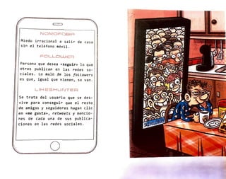 ;)
NOMOFOBIA
Miedo irracional a salir de casa
sin el teléfono móvil .
FOLLOWER '
r
Persona que desea «seguir» lo que 1
otros publican en las redes so-
ciales . Lo malo de los foLLowers
es que, igual que vienen, se van .
L.IHESHUNTER
Se trata del usuario que se des-
vive para conseguir que el resto
de amigos y seguidores hagan clic
en «me gusta», retweets y mencio-
nes de cada una de sus publica-
ciones en las redes sociales.
o
/
1 1 1
1
71
I
 