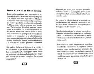 AMA~ECE EL PE0i OiA OE T0OA LA HUMANIOAO.
Igual me he pasado un poco, pero ese día lo re-
cordaré siempre. Mi madre me despertó para
ir al colegio pero sentí algo extraño. Miré por
la ventana pero esta vez no me fijé en el tiem-
po, obs·érvé que había mucha gente en la calle.
Hablaban entre ellos y parecían muy nervio-
sos. Varios coches de policía pasaron contro-
lando la situación. Fui al salón y vi que mi pa-
dre estaba intentando llamar desde su móvil
pero no funcionaba y tampoco lo hacía el de mi
1nadre, ni el ordenador, ni la tele. Estaban un
poco nerviosos porque parecía que había un fa-
llo y no funcionaba ningún aparato electrónico
y lo peor era que parecía que nadie sabía nada.
Mis•padres dudaron si dejarme ir al colegio o
no. No sabían lo que estaba ocurriendo y esta-
ban preocupados. ¡No me lo podía creer! Recor-
dé, entonces, mi deseo del día anterior. Empe-
cé a pensar que se había cumplido. Pero ¿cómo
era posible?
«Imposible, no, no, no, llevo tres años deseando
un móvil y nunca se ha cumplido. ¿Cómo se va
a cumplir este? ¡Es una casualidad! ¿O no?», no
entendía nada.
De camino al colegio observé lo nerviosa que
estaba la gente por las calles. Todos con el mó-
vil en la mano e intentando descu~rir qué es-
taba pasando. Nadie sabía nada.
En el colegio más de lo mismo. Los ordena-
dores no funcionaban, parecía que tenian un
virus. Los móviles de los profesores tampoco
y todo el 1nundo repetía lo mismo: «¡No fun-
ciona nada!».
Fue difícil dar clase, los profesores no podían
conectar los ordenadores ni imprimir. Incluso
nuestro tutor, con los nervios, intentaba lla-
mar con el borrador y borrar la pizarra con el
móvil. Nos explicaron que debía tratarse de un
problema grave, que nunca antes habia pasa-
do algo así.
 