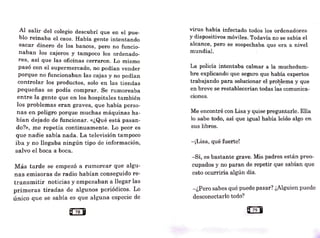 Al salir del colegio descubrí que en el pue-
blo reinaba el caos. Había gente intentando
sacar dinero de los bancos, pero no funcio-
naban los cajeros y tampoco los ordenado-
res, así que las oficinas cerraron. Lo mismo
pasó con el supermercado, no podían vender
porque no funcionaban las cajas y no podían
controlar los productos, solo en las tiendas
pequeñas se podía comprar. Se rumoreaba
entre la gente que en los hospitales también
los problemas eran graves, que había perso-
nas en peligro porque muchas máquinas ha-
bían dejado de funcionar. «¿Qué está pasan-
do?», me repetía continuamente. Lo peor es
que nadie sabía nada. La televisión tampoco
iba y no llegaba ningún tipo de información,
salvo el boca a -
boca.
Más tarde se empezó a rumorear que algu-
nas emisoras de radio habían conseguido re-
transmitir noticias y empezaban a llegar las
primeras tiradas de algunos periódicos. Lo
único que se sabía es que a]guna especie de
virus había infectado todos los ordenadores
Y dispositivos móviles. Todavía no se sabía el
alcance, pero se sospechaba que era a nivel
mundial.
La policía intentaba calmar a la muchedum-
bre explicando que seguro que había expertos
trabajando para solucionar el problema y que
en breve se restablecerían todas la~ comunica-
c10nes.
Me encontré con Lisa y quise preguntarle. Ella
lo sabe todo, así que igual había leído algo en
sus libros.
-¡Lisa, qué fuerte!
-Sí, es bastante grave. Mis padres están preo-
cupados y_no paran de repetir que sabían que
esto ocurriría algún día.
-¿Pero sabes qué puede pasar'? ¿Alguien puede
desconectarlo todo?
 