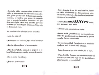 -Según he leído, algunos países pueden con-
trolar y desconectar los servidores centrales
pero, para que dejaran de funcionar comple-
tamente, se tendría que poner de acuerdo
todo el mundo, lo cual es imposible. Así que
debe ser algún virus muy potente, pero me
extraña que no lo hayan detectado. Todo esto
es demasiado raro.
Me armé de valor y le dije lo que pensaba:
-Lisa, ¡he sido yo!
-¿Cómo que has sido tú? ¿Qué estás diciendo?
-Que he sido yo el que lo ha provocado.
-¿Qué dices? ¿Te ha afectado el golpe en la ca-
beza? Perdona Juan, me he pasado, lo siento.
-No, en serio. He sido yo.
-¿Por qué piensas eso?
e80 •
-Ayer, después de un día tan horrible, deseé
con todas mis fuerzas que desapareciera todo:
los móviles, Internet... Lo deseé con tantas ga-
nas que se ha cumplido.
-¡Juan~ ¡Eres ffiUUUUUVVVVV tonto,
pero que muy, muy tonto!
-Gracias Lisa, ya me siento mejor.
-Vamos a ver, ¿no entiendes que eso es ünpo-
sible? No puedes pedir un deseo así y que se
cumpla. Es una casualidad.
-Sí, una casualidad. Pues justo en el momento
en el que pedí el deseo sonó un rayo.
-Juan, lo que se oye es el trueno, no el rayo.
-¡Vale, listilla! Pues en ese momento sonó un
trueno que casi me cago en los pantalones.
¿Eso también es casualidad?
es1 B
 