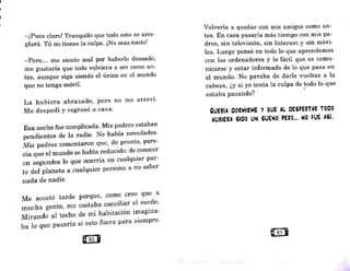 -¡Pues claro! Tranquilo que todo esto se•arre-
glará. Tú no tienes la culpa. ¡No seas tonto!
-Pero... 1ne siento mal por haberlo deseado
'
me gustaría que todo volviera a ser como an-
tes, aunque siga siendo el único en el mundo
que no tenga móvil.
La hubiera abrazado, pero no me atreví.
Me despedí y regresé a casa.
Esa noche fue complicada. Mís padres estaban
pendientes de ]a radio. No había novedades.
Mis padres comentaron que, de pronto, pare-
cía que el mundo se había reducido: de conocer
en segundos lo que ocurría en cualquier par-
te del planeta a cualquier persona a no saber
nada de nadie.
Me acosté tarde porque, como creo que a
mucha gente, me costaba conciliar el sueño.
Mirando al techo de mi habitación imagina•
ba J.o que pasaría si esto fuera para siempre.
Volvería a quedar con mis amigos como an-
tes. En casa pasaría más tiempo con mis pa-
dres, sin televisión, sin Internet y sin móvi-
les. Luego pensé en todo lo que aprendemos
con los ordenadores y lo fácil que es comu-
nicarse y estar informado de lo que pasa en
el mundo. No paraba de darle vueltas a la
cabeza, ¿y si yo tenía la culpa de todo lo que
estaba pasando? , -
QUEfíA OOflMliME Y QUE AL OESPEITAfl TOCO
HUSIEflA SIOO UN SUEÑO PEiO... NO FUE ASÍ.
 