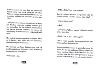 Habían pasado ya tres días sin tecnología..
Nunca había visto tanta gente por las calles.
Algunos vecinos comentaban horrorizados que
no sabían nada de sus familiares y seres que-
ridos.
La mayoría de personas no podían ir a traba-
jar._Muchas e1npresas estaban cerradas por-
que dependían de los sistemas informáticos.
Los bancos seguían cerrados, los cajeras sin
funcionar y la gente se estaba empezando a al-
terar.
Mis padres me acompañaron al colegio. Antes
no lo hacían, pero ahora estaban realmente
preocupados por la situación.
Me encontré con Vero. Estaba muy rara. Se
quedó mirándome fijamente, puso morritos y
su pose de foto Instagram.
-Hola Juan -dijo.
Uas B
-Ehhh... Hola Vero, ¿qué quieres?
Volvió a poner morritos. No parecía ella. Su
mirada estaba ausente, como... ¿sin vida?
-¿No me dices nada?
-¿Qué?
-¿Estoy bien? ¿Estoy guapa? -dijo volviendo a
poner morritos.
-Ehhh... Sí, sí, cla... claro, ¿por?
-Ya no tengo a nadie. No tengo followers. Mis
followers han desaparecido.
Miraba continuamente la pantalla negra del
móvil. No 1ne dijo nada más. Siguió can1inando
hacia su clase. Nunca la había visto así. Era
curioso, hace dos días Vero pasaba de todo el
inundo y ahora todo el mundo pasaba de ella.
 