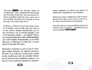 Parecían 20..MBlS:, con distinto grado de
«zombiedad», claro, dependiendo del tiempo
que llevaran «muertos». Los más graves to-
davía no habían salido de casa, como. era el
caso de Rob. No había ido al colegio en estos
tres días. J'J"o sabía nada de él.
A Carlos y a Dani me los crucé varias veces
. '
en el colegio y por la calle, pero era como si
no me vieran, estaban desubicJ1:dós·, sin sa-
ber qué hacer, con la mirada perdida, como
si les hubie.ran -robad.o... ¿el cerebro?' Busca-
ban desesperadamente algún Poké-mongol,
pero todos habían desaparecid;o~ ya no había
Rata~pas, ni Rati-tape, ni Rati-chu y mucho
menos el deseado Pic-achús.
Empezaba a entender un poco lo que la tecno-
logía estaba haciendo con algunas personas.
Escuché en la radio que mucha gente estaba
siendo atendida por crisis de ansiedad. Decían
que los síntomas eran temblores, sudores y, en
algunos casos, problemas digestivos y náuseas.
Según explicaban, los efectos eran peores en
función de su dependencia a la tecnología.
Todavía me sentía culpable ·por pedir el deseo.
Quería hacer algo, quería ayudar, pero no sa-
bía cómo, aunque pronto lo averiguaría.
Lisa decía que era una casualidad, p~ro lo que
estaba a punto de ocurrir... ¿también iba a ser
una casualidad? lfflPOfi51e.
 